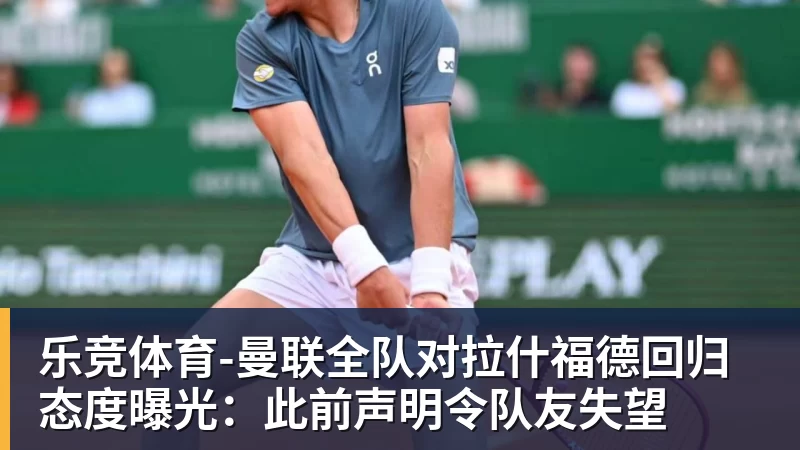 乐竞体育-曼联全队对拉什福德回归态度曝光：此前声明令队友失望