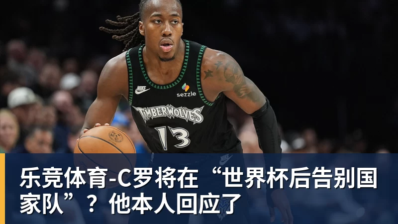 乐竞体育-C罗将在“世界杯后告别国家队”？他本人回应了