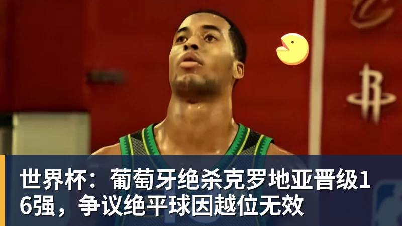 世界杯：葡萄牙绝杀克罗地亚晋级16强，争议绝平球因越位无效