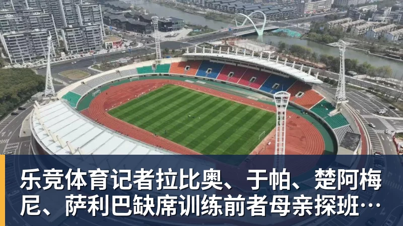 乐竞体育记者拉比奥、于帕、楚阿梅尼、萨利巴缺席训练前者母亲探班扑空