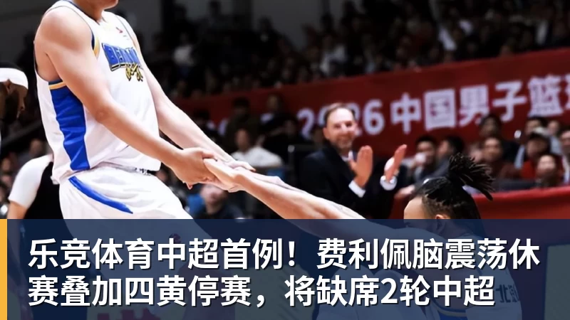 乐竞体育中超首例！费利佩脑震荡休赛叠加四黄停赛，将缺席2轮中超
