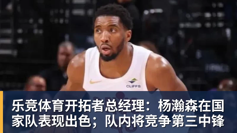 乐竞体育开拓者总经理:杨瀚森在国家队表现出色;队内将竞争第三中锋
